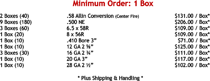2 Boxes (40)				.58 Allin Conversion (Center Fire)			     $131.00 / Box* 9 Boxes (180)				.500 NE	 							     $206.00 / Box* 3 Boxes (60)				6.5 x 58R							            $109.00 / Box* 1 Box (20)				8 x 56R								     $109.00 / Box* 1 Box (10)				.410 Bore 3”								$71.00 / Box* 1 Box (10)				12 GA 2 ⅝”							     $125.00 / Box* 3 Boxes (30)				16 GA 2 ¾”							     $111.00 / Box* 1 Box (10)				20 GA 3”								     $117.00 / Box* 1 Box (10)				28 GA 2 ½”							     $102.00 / Box*   				* Plus Shipping & Handling * Minimum Order: 1 Box