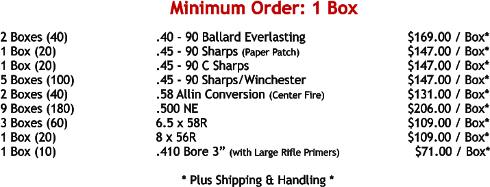 2 Boxes (40)				.40 - 90 Ballard Everlasting				     $169.00 / Box* 1 Box (20)				.45 - 90 Sharps (Paper Patch)			    	     $147.00 / Box* 1 Box (20)				.45 - 90 C Sharps						     $147.00 / Box* 5 Boxes (100)				.45 - 90 Sharps/Winchester				     $147.00 / Box* 2 Boxes (40)				.58 Allin Conversion (Center Fire)			     $131.00 / Box* 9 Boxes (180)				.500 NE	 							     $206.00 / Box* 3 Boxes (60)				6.5 x 58R							            $109.00 / Box* 1 Box (20)				8 x 56R								     $109.00 / Box* 1 Box (10)				.410 Bore 3” (with Large Rifle Primers)		       $71.00 / Box*   				* Plus Shipping & Handling * Minimum Order: 1 Box
