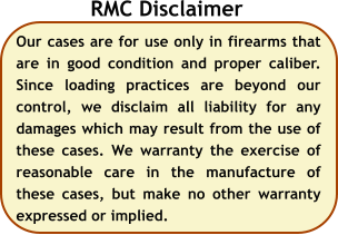 Our cases are for use only in firearms that are in good condition and proper caliber. Since loading practices are beyond our control, we disclaim all liability for any damages which may result from the use of these cases. We warranty the exercise of reasonable care in the manufacture of these cases, but make no other warranty expressed or implied.  RMC Disclaimer