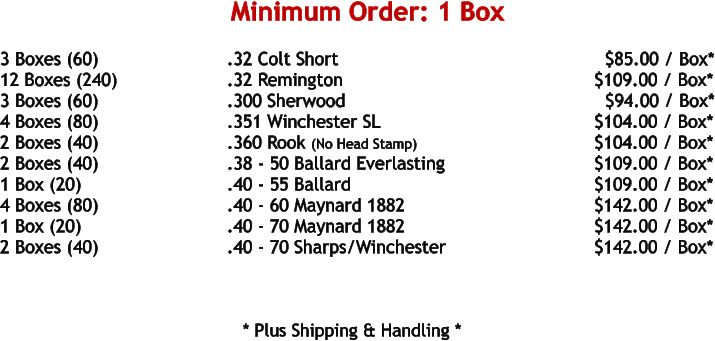 3 Boxes (60)				.32 Colt Short								$85.00 / Box* 12 Boxes (240)			.32 Remington						     $109.00 / Box* 3 Boxes (60)				.300 Sherwood						       $94.00 / Box* 4 Boxes (80)				.351 Winchester SL					     $104.00 / Box* 2 Boxes (40)				.360 Rook (No Head Stamp)				     $104.00 / Box* 2 Boxes (40)				.38 - 50 Ballard Everlasting				     $109.00 / Box* 1 Box (20)				.40 - 55 Ballard						     $109.00 / Box* 4 Boxes (80)				.40 - 60 Maynard 1882					     $142.00 / Box* 1 Box (20)				.40 - 70 Maynard 1882					     $142.00 / Box* 2 Boxes (40)				.40 - 70 Sharps/Winchester				     $142.00 / Box*       * Plus Shipping & Handling * Minimum Order: 1 Box