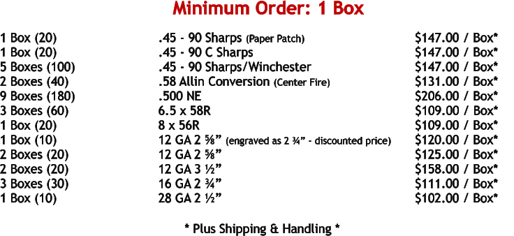 1 Box (20)				.45 - 90 Sharps (Paper Patch)			    	     $147.00 / Box* 1 Box (20)				.45 - 90 C Sharps						     $147.00 / Box* 5 Boxes (100)				.45 - 90 Sharps/Winchester				     $147.00 / Box* 2 Boxes (40)				.58 Allin Conversion (Center Fire)			     $131.00 / Box* 9 Boxes (180)				.500 NE	 							     $206.00 / Box* 3 Boxes (60)				6.5 x 58R							            $109.00 / Box* 1 Box (20)				8 x 56R								     $109.00 / Box* 1 Box (10)				12 GA 2 ⅝” (engraved as 2 ¾” - discounted price)	     $120.00 / Box*     2 Boxes (20)				12 GA 2 ⅝”							     $125.00 / Box* 2 Boxes (20)				12 GA 3 ½”							     $158.00 / Box* 3 Boxes (30)				16 GA 2 ¾”							     $111.00 / Box* 1 Box (10)				28 GA 2 ½”							     $102.00 / Box*   				* Plus Shipping & Handling * Minimum Order: 1 Box