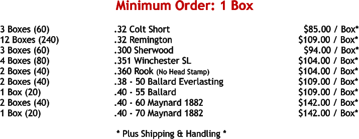 3 Boxes (60)				.32 Colt Short								$85.00 / Box* 12 Boxes (240)			.32 Remington						     $109.00 / Box* 3 Boxes (60)				.300 Sherwood						       $94.00 / Box* 4 Boxes (80)				.351 Winchester SL					     $104.00 / Box* 2 Boxes (40)				.360 Rook (No Head Stamp)				     $104.00 / Box* 2 Boxes (40)				.38 - 50 Ballard Everlasting				     $109.00 / Box* 1 Box (20)				.40 - 55 Ballard						     $109.00 / Box* 2 Boxes (40)				.40 - 60 Maynard 1882					     $142.00 / Box* 1 Box (20)				.40 - 70 Maynard 1882					     $142.00 / Box*     * Plus Shipping & Handling * Minimum Order: 1 Box